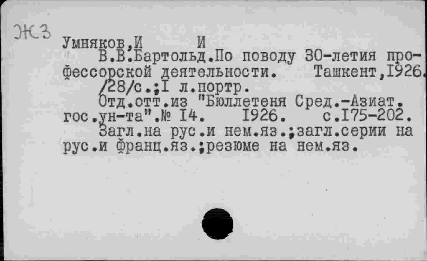 ﻿экг
Умняков,И И
В.В.Бартольд.По поводу 30-летия профессорской деятельности. Ташкент,1926 /28/с.;1 л.портр.
Отд.отт.из ’’Бюллетеня Сред.-Азиат, гос.ун-та".№ 14.	1926.	с.175-202.
Загл.на рус.и нем.яз.;загл.серии на рус.и франц.яз.;резюме на нем.яз.